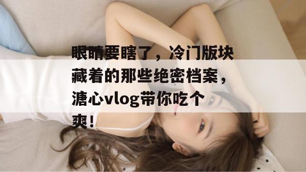 眼睛要瞎了，冷门版块藏着的那些绝密档案，溏心vlog带你吃个爽！