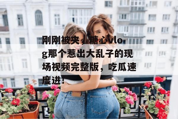 刚刚被夹，糖心vlog那个惹出大乱子的现场视频完整版，吃瓜速度进！
