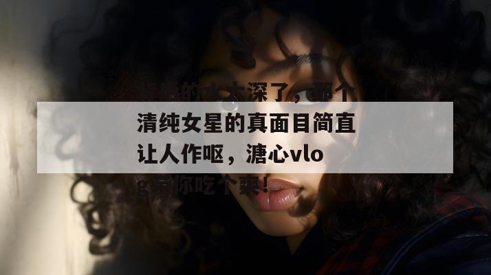 背后的水太深了，那个清纯女星的真面目简直让人作呕，溏心vlog带你吃个爽！