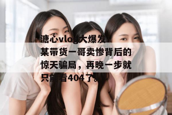 溏心vlog大爆发！某带货一哥卖惨背后的惊天骗局，再晚一步就只能看404了。