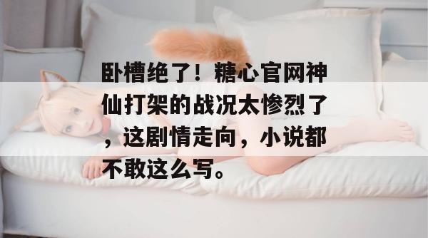 卧槽绝了！糖心官网神仙打架的战况太惨烈了，这剧情走向，小说都不敢这么写。